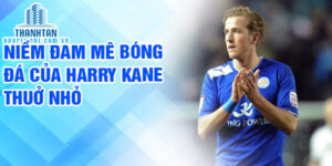 Niềm đam mê bóng đá của harry kane thuở nhỏ